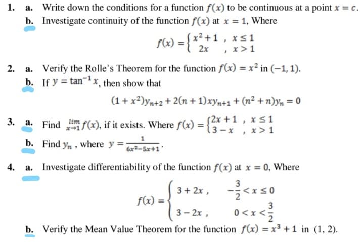 1. a. Write down the conditions for a function f(x) to be continuous at a point x = c.
b. Investigate continuity of the function f(x) at x = 1, Where
f(x) = { x²+1 , x s1
2x
, x>1
a. Verify the Rolle's Theorem for the function f(x) = x² in (-1, 1).
b. If y = tanx¸ then show that
(1+ x?)yn+2 + 2(n + 1)xyn+1 + (n² +n)yn = 0
3. a. Find f(x), if it exists. Where f(x) =
S2x +1 , x s1
3-x , x> 1
lim
b. Find yn, where y =
6x2-5x+1'
a. Investigate differentiability of the function f(x) at x = 0, Where
3+ 2x ,
3
<xs0
f(x) = •
3— 2х,
3
0<x <;
b. Verify the Mean Value Theorem for the function f(x) = x³ +1 in (1, 2).
2.
