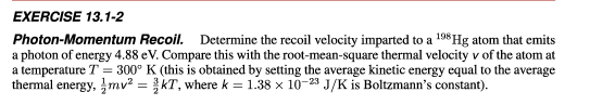 EXERCISE 13.1-2
Photon-Momentum Recoil. Determine the recoil velocity imparted to a 198 Hg atom that emits
a photon of energy 4.88 eV. Compare this with the root-mean-square thermal velocity v of the atom at
a temperature T = 300° K (this is obtained by setting the average kinetic energy equal to the average
thermal energy, mv² = kT, where k = 1.38 x 10-23 J/K is Boltzmann's constant).

