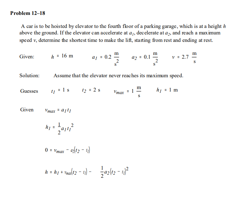 Problem 12–18
A car is to be hoisted by elevator to the fourth floor of a parking garage, which is at a height h
above the ground. If the elevator can accelerate at a,, decelerate at a, and reach a max imum
speed v, determine the shortest time to make the lift, starting from rest and ending at rest.
m
m
h = 16 m
aj = 0.2
az = 0.1
2
v = 2.7
Given:
Solution:
Assume that the elevator never reaches its maximum speed.
m
1 s
t2 = 2 s
Vmax = 1
S
hị = 1 m
Guesses
t1
Given
Vmax = ajti
1
h1
0 = Vmax
h = hị + Ynalt2 - ti) - azlt2 - 1)*
