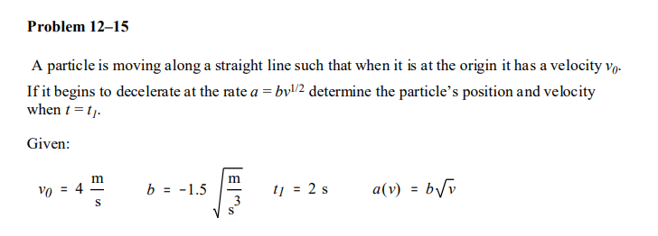 Problem 12–15
A particle is moving along a straight line such that when it is at the origin it has a velocity v,.
If it begins to decelerate at the rate a = byl/2 determine the particle's position and velocity
when t = tj.
Given:
m
m
vo = 4
b = -1.5
tj = 2 s
a(v)
%3D
