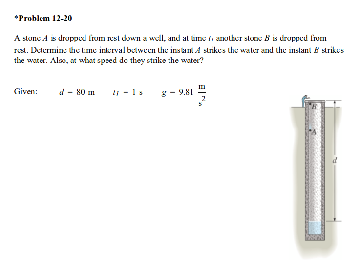 *Problem 12-20
A stone A is dropped from rest down a well, and at time t, another stone B is dropped from
rest. Determine the time interval between the instant A strikes the water and the instant B strikes
the water. Also, at what speed do they strike the water?
m
Given:
d = 80 m
tj = 1 s
g = 9.81
B
