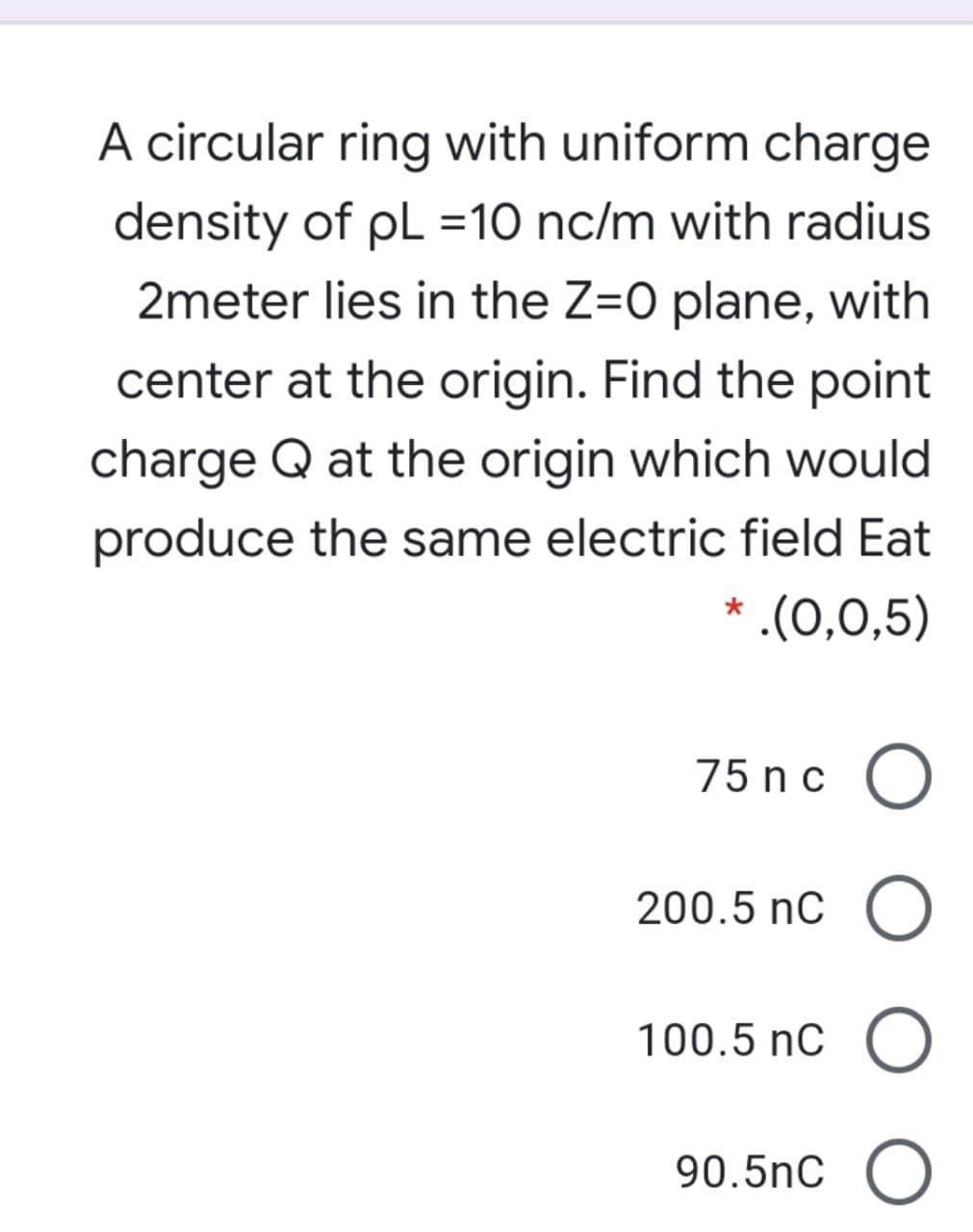 A circular ring with uniform charge
density of pL =10 nc/m with radius
2meter lies in the Z=0 plane, with
center at the origin. Find the point
charge Q at the origin which would
produce the same electric field Eat
* .(0,0,5)
75 nc O
200.5 nC O
100.5 nC
90.5nC
