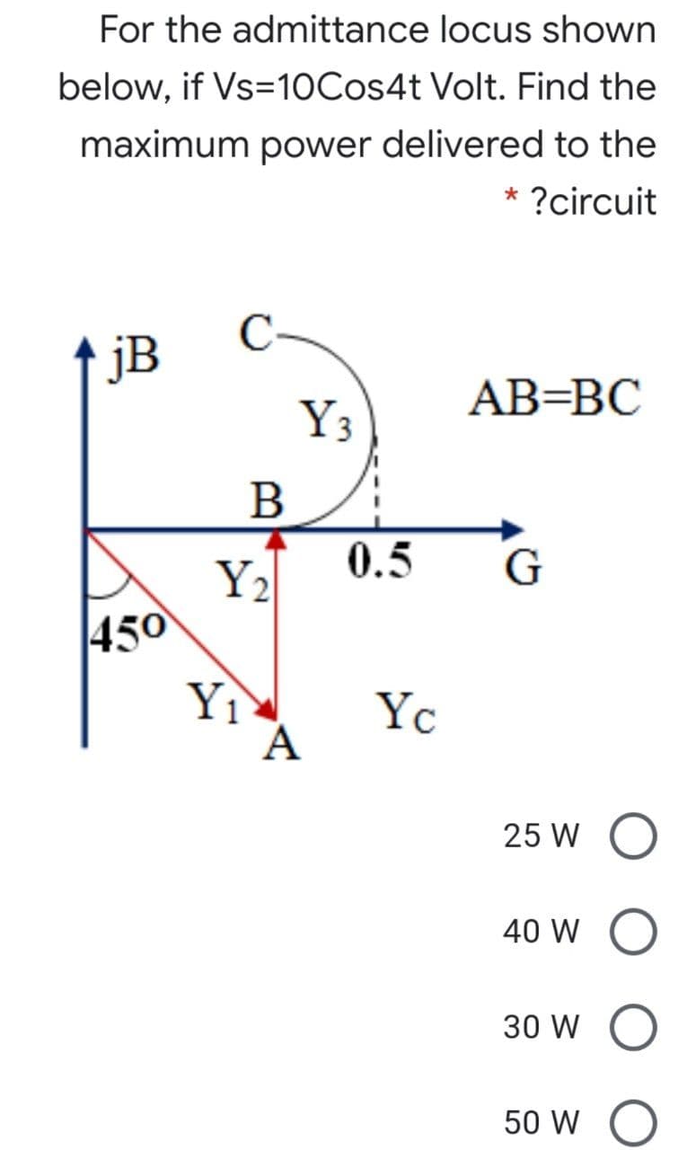 For the admittance locus shown
below, if Vs=10Cos4t Volt. Find the
maximum power delivered to the
* ?circuit
jB
AB=BC
Y3
0.5
G
Y2
450
Yì
А
Yc
25 W
40 W
30 W
50 W

