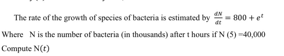 The rate of the growth of species of bacteria is estimated by
dN
= 800 + et
dt
Where N is the number of bacteria (in thousands) after t hours if N (5) =40,000
Compute N(t)
