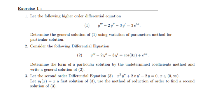 Exercise 1 :
1. Let the following higher order differential equation
(1) y" – 2 y" – 3y = 3e.
%3D
Determine the general solution of (1) using variation of parameters method for
particular solution.
2. Consider the following Differential Equation
(2)
y" – 2 y" – 3 y = cos(3r)+ e**.
Determine the form of a particular solution by the undetermined coefficients method and
write a general solution of (2).
3. Let the second order Differential Equation (3) z y" + 2 x yf – 2 y = 0, x € (0, 0).
Let yı(x) = x a first solution of (3), use the method of reduction of order to find a second
solution of (3).
