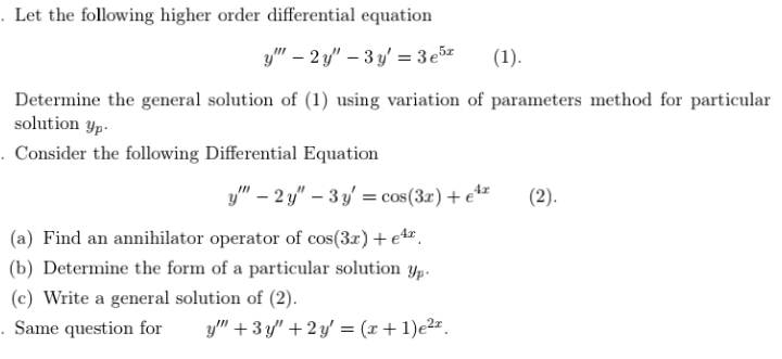 . Let the following higher order differential equation
y" – 2 y" – 3 y' = 3e5z
(1).
Determine the general solution of (1) using variation of parameters method for particular
solution yp.
. Consider the following Differential Equation
y" – 2 y" – 3 y' = cos(3x) + e**
(2).
(a) Find an annihilator operator of cos(3r) + et.
(b) Determine the form of a particular solution Yp-
(c) Write a general solution of (2).
. Same question for
y" +3 y" + 2 y' = (x+ 1)e2".
