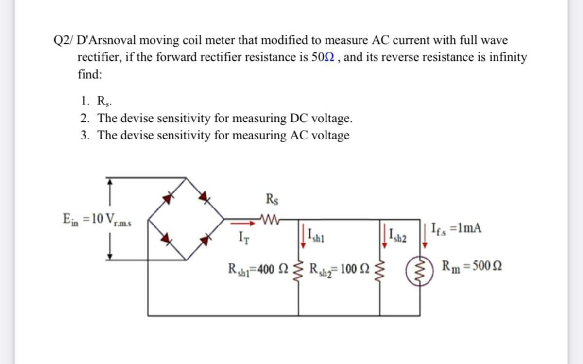 Q2/ D'Arsnoval moving coil meter that modified to measure AC current with full wave
rectifier, if the forward rectifier resistance is 502 , and its reverse resistance is infinity
find:
1. Rg.
2. The devise sensitivity for measuring DC voltage.
3. The devise sensitivity for measuring AC voltage
Rs
Ein =10 V,
r.m.s
IT
Ish1
Ish2
Ifs =1mA
Rshi=400 2 Rshg- 100 2
Rm = 5002
