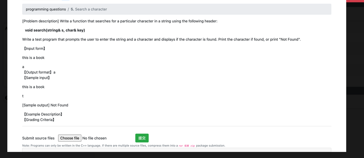 programming questions / 5. Search a character
[Problem description] Write a function that searches for a particular character in a string using the following header:
void search (string& s, char& key)
Write a test program that prompts the user to enter the string and a character and displays if the character is found. Print the character if found, or print "Not Found".
[Input form]
this is a book
a
[Output format] a
[Sample input]
this is a book
t
[Sample output] Not Found
[Example Description]
【Grading Criteria]
Submit source files Choose file No file chosen
Note: Programs can only be written in the C++ language. If there are multiple source files, compress them into a rar zip package submission.