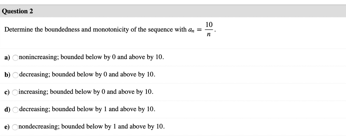 Question 2
10
Determine the boundedness and monotonicity of the sequence with an =
-.
n
a) Ononincreasing; bounded below by 0 and above by 10.
b) Odecreasing; bounded below by 0 and above by 10.
c) Oincreasing; bounded below by 0 and above by 10.
d) Odecreasing; bounded below by 1 and above by 10.
e) Onondecreasing; bounded below by 1 and above by 10.
