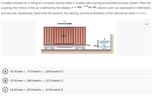 A loaded railroad car is rolling at a constant velocity when it couples with a spring and dashpot bumper system. After the
coupling, the motion of the car is defined by the relation x = 60e -4.sin 161, where x and t are expressed in millimeters
and seconds, respectively. Determine the position, the velocity, and the acceleration of the railroad car when t = 0.3 s.
A 10.16 mm -, 77.9 mm/s -, 3310 mm/s^2
B
15.16 mm -, 88.9 mm/s -, 3112 mm/s^2
14.16 mm -, 87.9 mm/s -, 3110 mm/s^2

