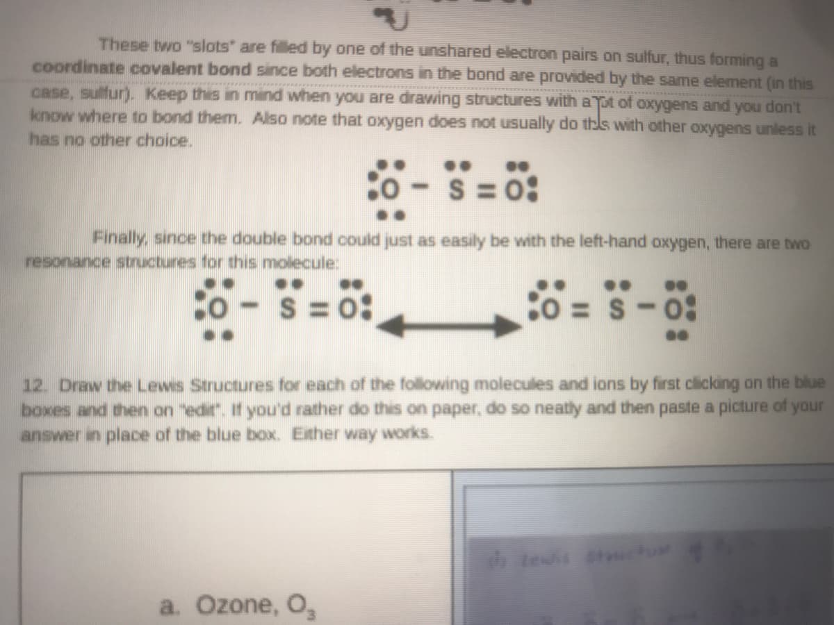 These two "slots" are filled by one of the unshared electron pairs on sulfur, thus forming a
coordinate covalent bond since both electrons in the bond are provided by the same element (in this
case, sulfur). Keep this in mind when you are drawing structures with aTpt of oxygens and you don't
know where to bond them. Also note that oxygen does not usually do thls with other oxygens unless it
has no other choice.
..
S = 0:
Finally, since the double bond could just as easily be with the left-hand oxygen, there are two
resonance structures for this molecule:
..
o -
S = 0:
= S-0:
12. Draw the Lewis Structures for each of the following molecules and ions by first clicking on the blue
boxes and then on "edir. If you'd rather do this on paper, do so neatly and then paste a picture of yaur
answer in place of the blue box. Exther way works.
a. Ozone, O,
