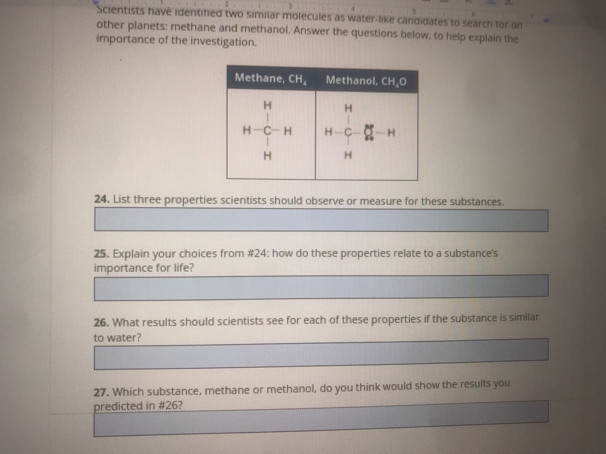 Scientists have identified two similar molecules as water-like candidates to search tor on
other planets: methane and methanol. Answer the questions below, to help explain the
importance of the investigation.
Methane, CH,
Methanol, CH,0
H.
H.
H-C-H
H-C-O-H
H.
24. List three properties scientists should observe or measure for these substances.
25. Explain your choices from #24: how do these properties relate to a substance's
importance for life?
26. What results should scientists see for each of these properties if the substance is similar
to water?
27. Which substance, methane or methanol, do you think would show the results you
predicted in #26?
