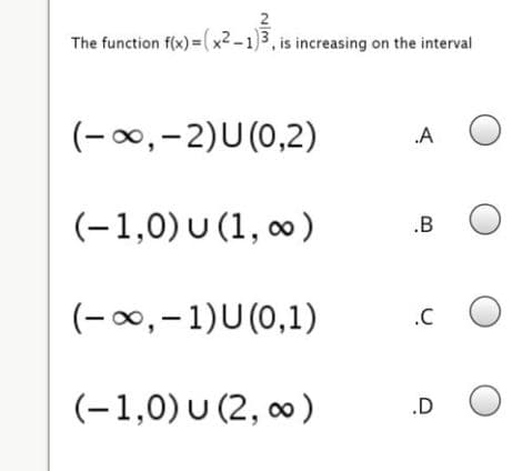 2
The function f(x) = (x² -1)3, is increasing on the interval
(-00,-2)U(0,2)
.A
(-1,0) U (1, ∞ )
.B
(-0,-1)U(0,1)
.C
(-1,0) U (2, ∞ )
.D
