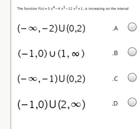 The function f(x)-3 x4-4 x3-12 x2+1, is increasing on the interval
(-00,-2)U (0,2)
.A
(-1,0) U (1, o)
.B
(-0,-1)U(0,2)
.C
(-1,0)U(2,0)
.D
