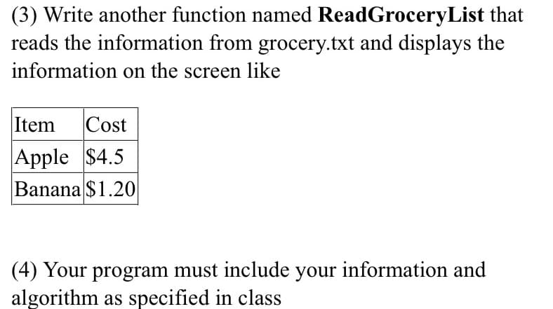 (3) Write another function named ReadGroceryList that
reads the information from grocery.txt and displays the
information on the screen like
Item
Cost
Apple $4.5
Banana $1.20
(4) Your program must include your information and
algorithm as specified in class
