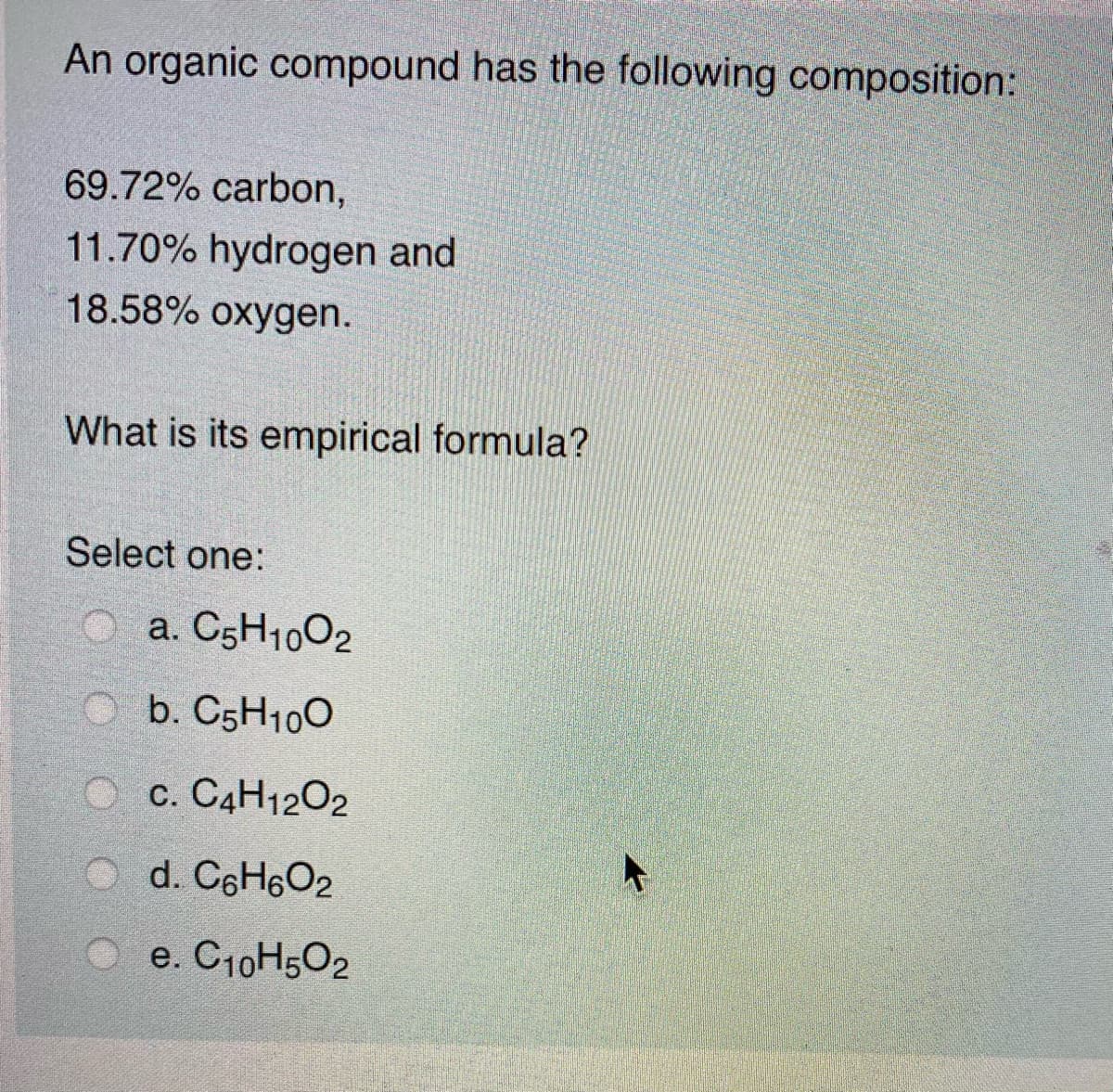An organic compound has the following composition:
69.72% carbon,
11.70% hydrogen and
18.58% oxygen.
What is its empirical formula?
Select one:
a. C5H1002
b. C5H100
O c. C4H1202
d. C6H6O2
e. C10H502
