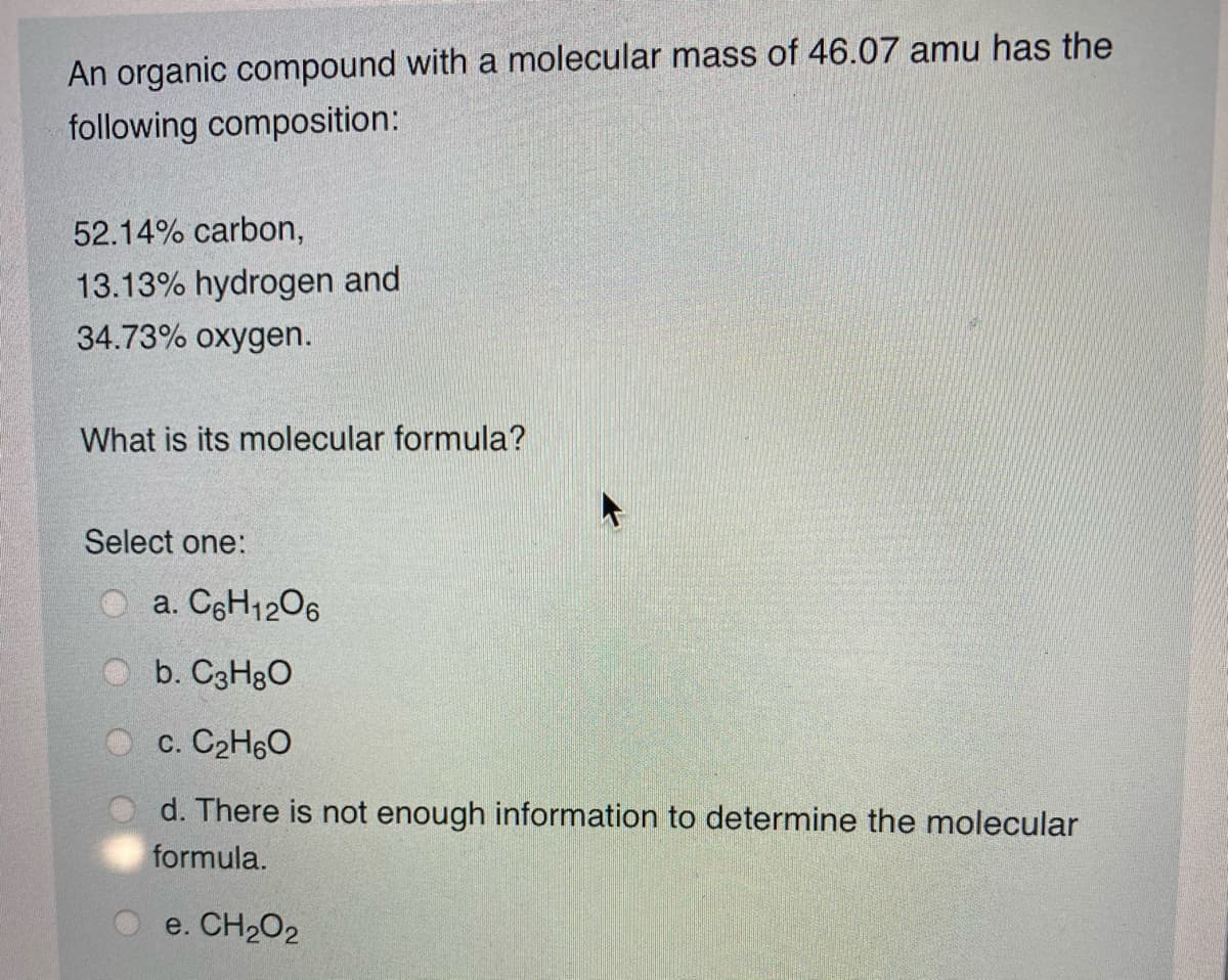 An organic compound with a molecular mass of 46.07 amu has the
following composition:
52.14% carbon,
13.13% hydrogen and
34.73% oxygen.
What is its molecular formula?
Select one:
a. C6H1206
b. C3H8O
c. C2H60
d. There is not enough information to determine the molecular
formula.
e. CH2O2
