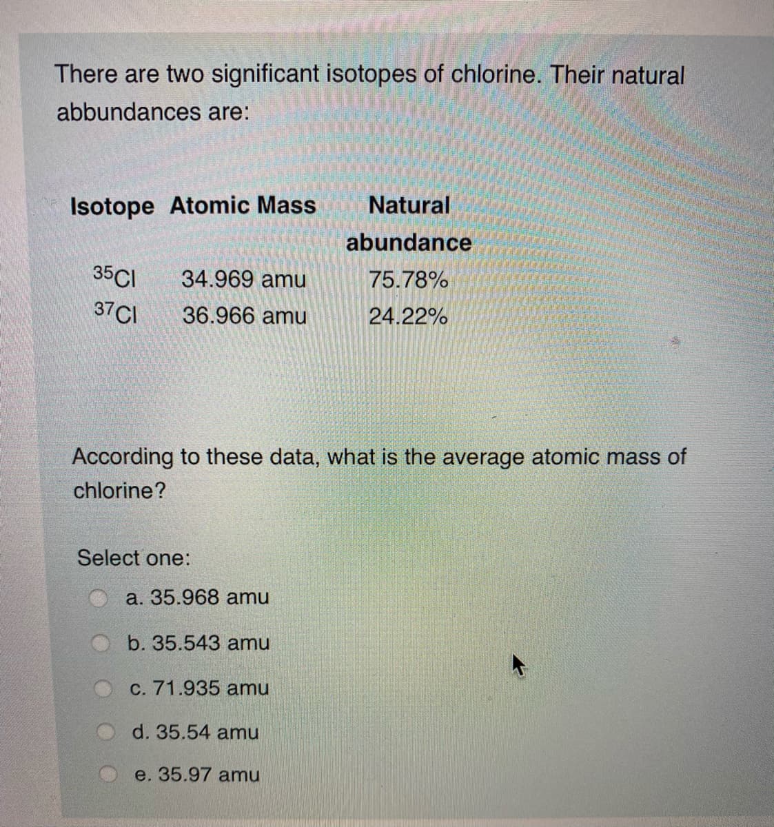 There are two significant isotopes of chlorine. Their natural
abbundances are:
Isotope Atomic Mass
Natural
abundance
35CI
34.969 amu
75.78%
37CI
36.966 amu
24.22%
According to these data, what is the average atomic mass of
chlorine?
Select one:
a. 35.968 amu
b. 35.543 amu
C. 71.935 amu
d. 35.54 amu
e. 35.97 amu
