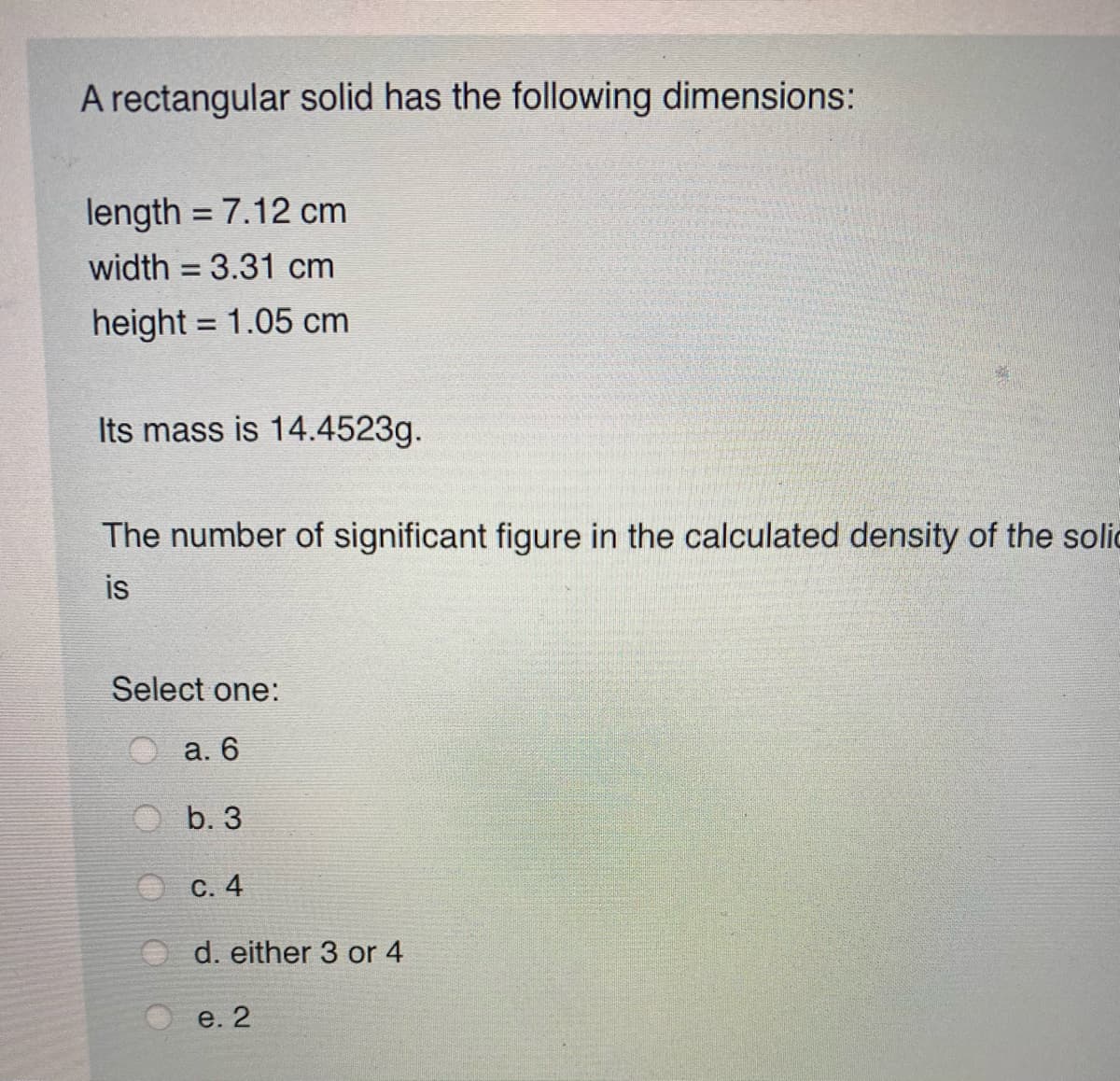 A rectangular solid has the following dimensions:
length = 7.12 cm
%3D
width = 3.31 cm
%3D
height = 1.05 cm
%3D
Its mass is 14.4523g.
The number of significant figure in the calculated density of the solic
is
Select one:
а. 6
b. 3
С. 4
O d. either 3 or 4
e. 2
