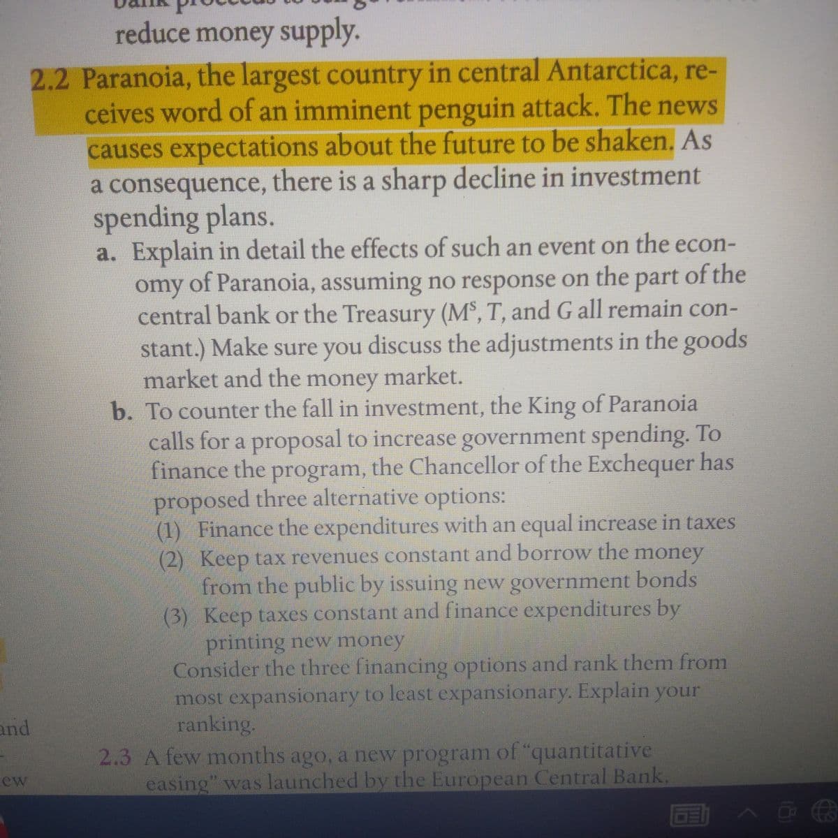 reduce money supply.
2.2 Paranoia, the largest country in central Antarctica, re-
ceives word of an imminent penguin attack. The news
causes expectations about the future to be shaken. As
a consequence, there is a sharp decline in investment
spending plans.
a. Explain in detail the effects of such an event on the econ-
omy of Paranoia, assuming no response on the part of the
central bank or the Treasury (M³, T, and G all remain con-
stant.) Make sure you discuss the adjustments in the goods
market and the money market.
b. To counter the fall in investment, the King of Paranoia
calls for a proposal to increase government spending. To
finance the program, the Chancellor of the Exchequer has
proposed three alternative options:
(1) Finance the expenditures with an equal increase in taxes
(2) Keep tax revenues constant and borrow the
from the public by issuing new government bonds
(3) Keep taxes constant and finance expenditures by
printing new money
Consider the three financing options and rank them from
most expansionary to least expansionary. Explain your
ranking.
money
and
2.3 A few months ago, a new program of "quantitative
easing" was launched by the European Central Bank
ew
国 へ@3
