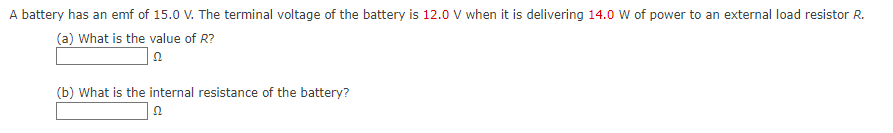 A battery has an emf of 15.0 V. The terminal voltage of the battery is 12.0 V when it is delivering 14.0 W of power to an external load resistor R.
(a) What is the value of R?
(b) What is the internal resistance of the battery?
