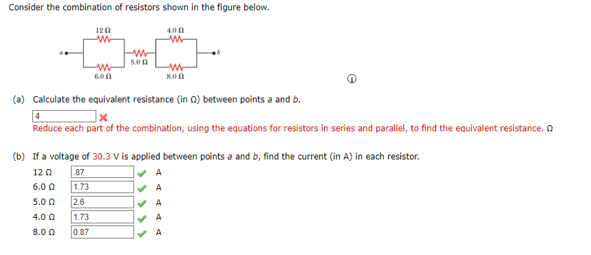 Consider the combination of resistors shown in the figure below.
120
4.0 0
5.0 N
6.0 0
8.0 0
(a) Calculate the equivalent resistance (in n) between points a and b.
Reduce each part of the combination, using the equations for resistors in series and parallel, to find the equivalent resistance. N
(b) If a voltage of 30.3 V is applied between points a and b, find the current (in A) in each resistor.
12 0
87
A
6.0 0
1.73
A
5.0 0
2.6
A
4.0 0
1.73
A
8.0 0
0.87
A

