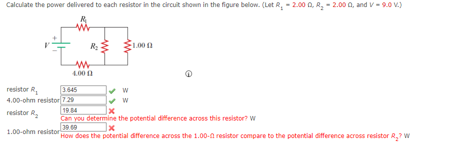 Calculate the power delivered to each resistor in the circuit shown in the figure below. (Let R, = 2.00 0, R, = 2.00 n, and V = 9.0 v.)
R
R2 E
1.00 Ω
4.00 N
3.645
resistor R,
4.00-ohm resistor 7.29
W
19.84
resistor R,
Can you determine the potential difference across this resistor? W
39.69
1.00-ohm resistor
How does the potential difference across the 1.00-N resistor compare to the potential difference across resistor R,? W
