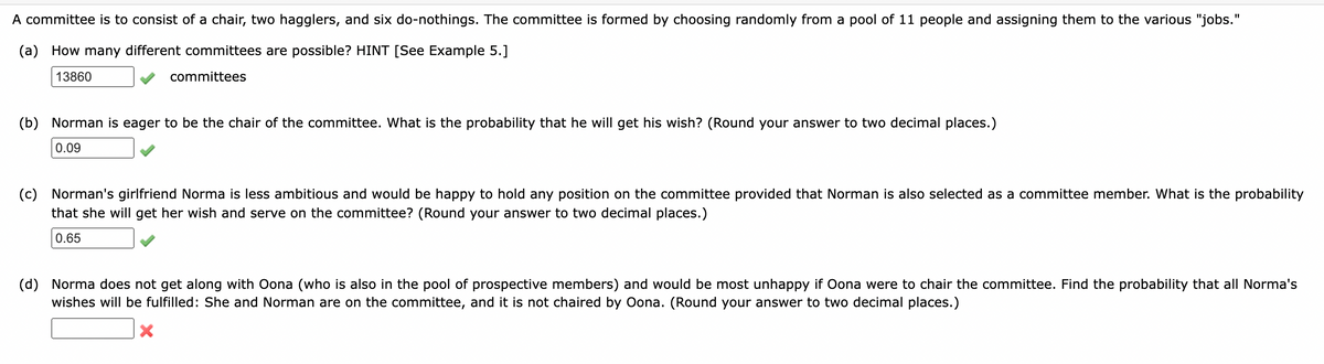 A committee is to consist of a chair, two hagglers, and six do-nothings. The committee is formed by choosing randomly from a pool of 11 people and assigning them to the various "jobs."
(a) How many different committees are possible? HINT [See Example 5.]
13860
committees
(b) Norman is eager to be the chair of the committee. What is the probability that he will get his wish? (Round your answer to two decimal places.)
0.09
(c) Norman's girlfriend Norma is less ambitious and would be happy to hold any position on the committee provided that Norman is also selected as a committee member. What is the probability
that she will get her wish and serve on the committee? (Round your answer to two decimal places.)
0.65
(d) Norma does not get along with Oona (who is also in the pool of prospective members) and would be most unhappy if Oona were to chair the committee. Find the probability that all Norma's
wishes will be fulfilled: She and Norman are on the committee, and it is not chaired by Oona. (Round your answer to two decimal places.)
