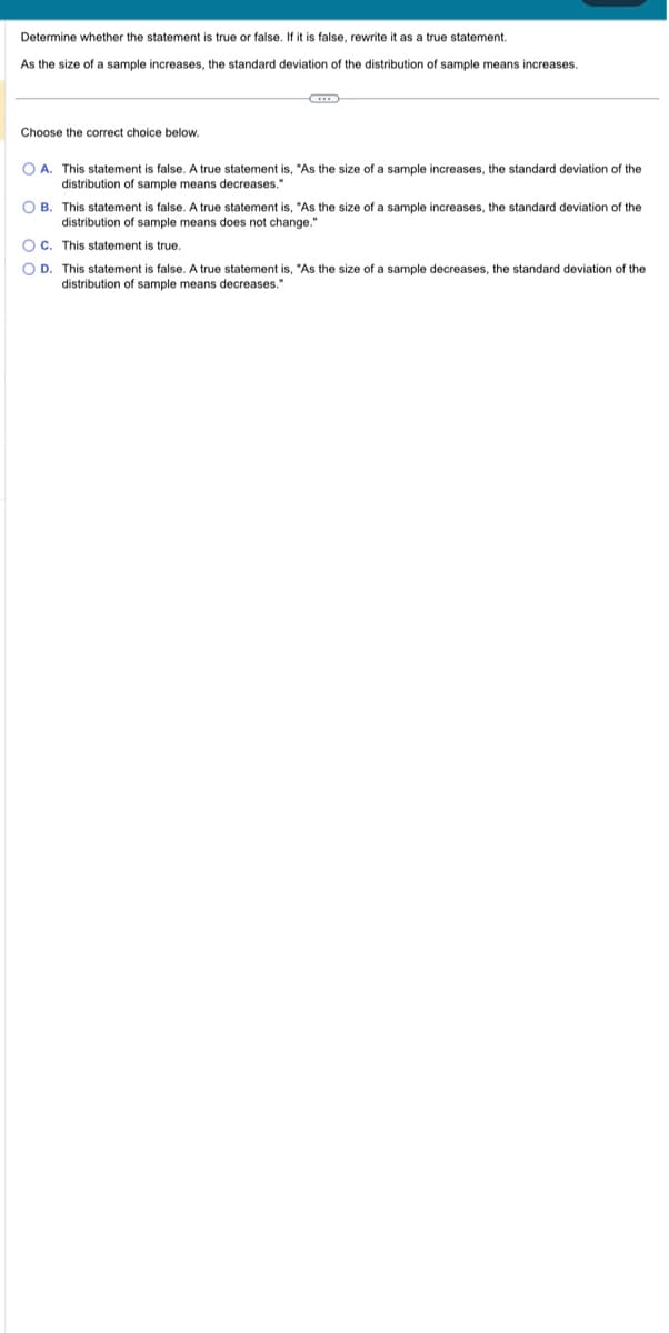 Determine whether the statement is true or false. If it is false, rewrite it as a true statement.
As the size of a sample increases, the standard deviation of the distribution of sample means increases.
Choose the correct choice below.
OA. This statement is false. A true statement is, "As the size of a sample increases, the standard deviation of the
distribution of sample means decreases."
OB. This statement is false. A true statement is, "As the size of a sample increases, the standard deviation of the
distribution of sample means does not change."
OC. This statement is true.
O D. This statement is false. A true statement is, "As the size of a sample decreases, the standard deviation of the
distribution of sample means decreases."