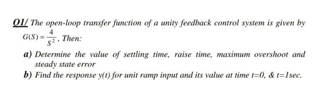 01/ The open-loop transfer function of a unity feedback control system is given by
4.
Then:
s2
G(S) =
a) Determine the value of settling time, raise time, maximum overshoot and
steady state error
b) Find the response y(t) for unit ramp input and its value at time t=0, & t=1sec.
