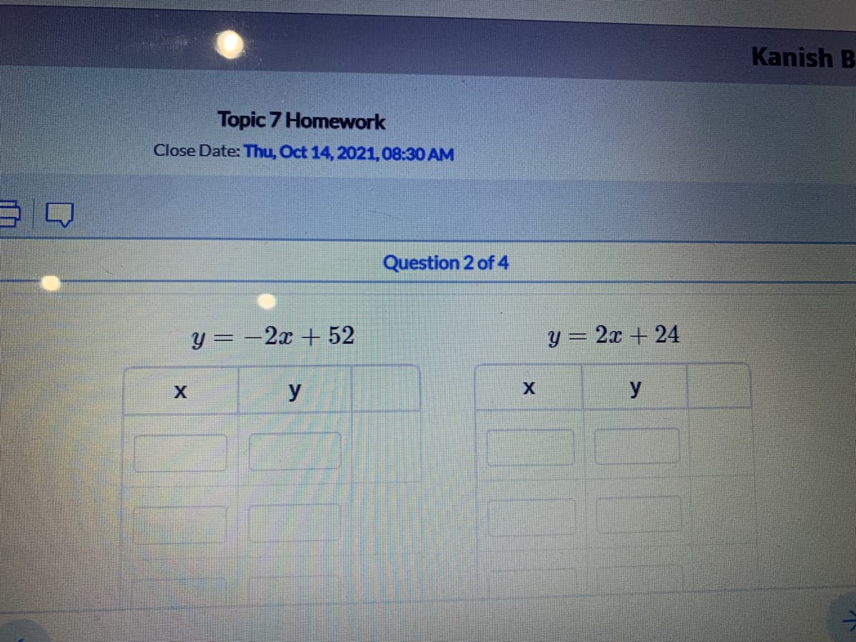 Kanish B
Topic 7 Homework
Close Date: Thu, Oct 14, 2021,08:30 AM
Question 2 of 4
y = -2x + 52
y = 2x + 24
X
y
