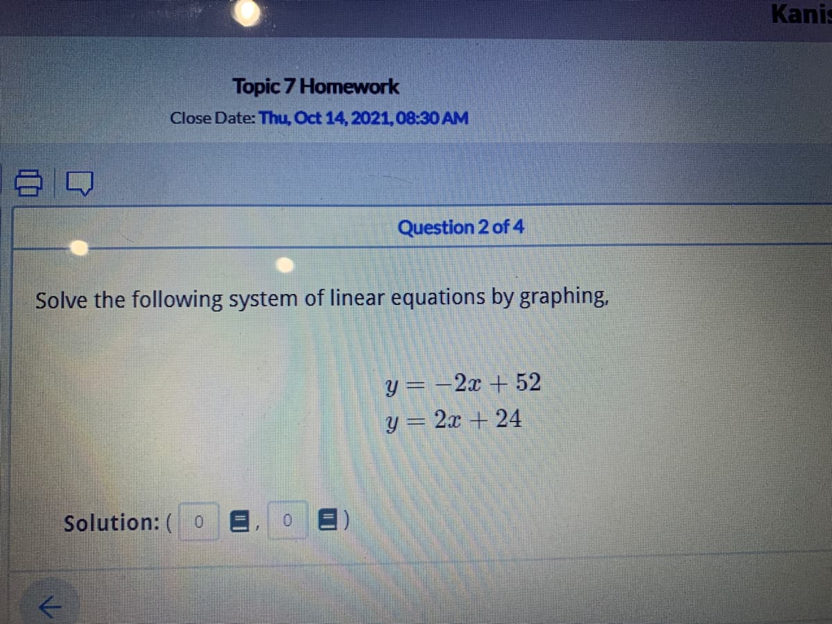 Kanis
Topic 7 Homework
Close Date: Thu, Oct 14, 2021,08:30 AM
Question 2 of 4
Solve the following system of linear equations by graphing,
y = -2x + 52
y = 2x + 24
Solution: ( 0
