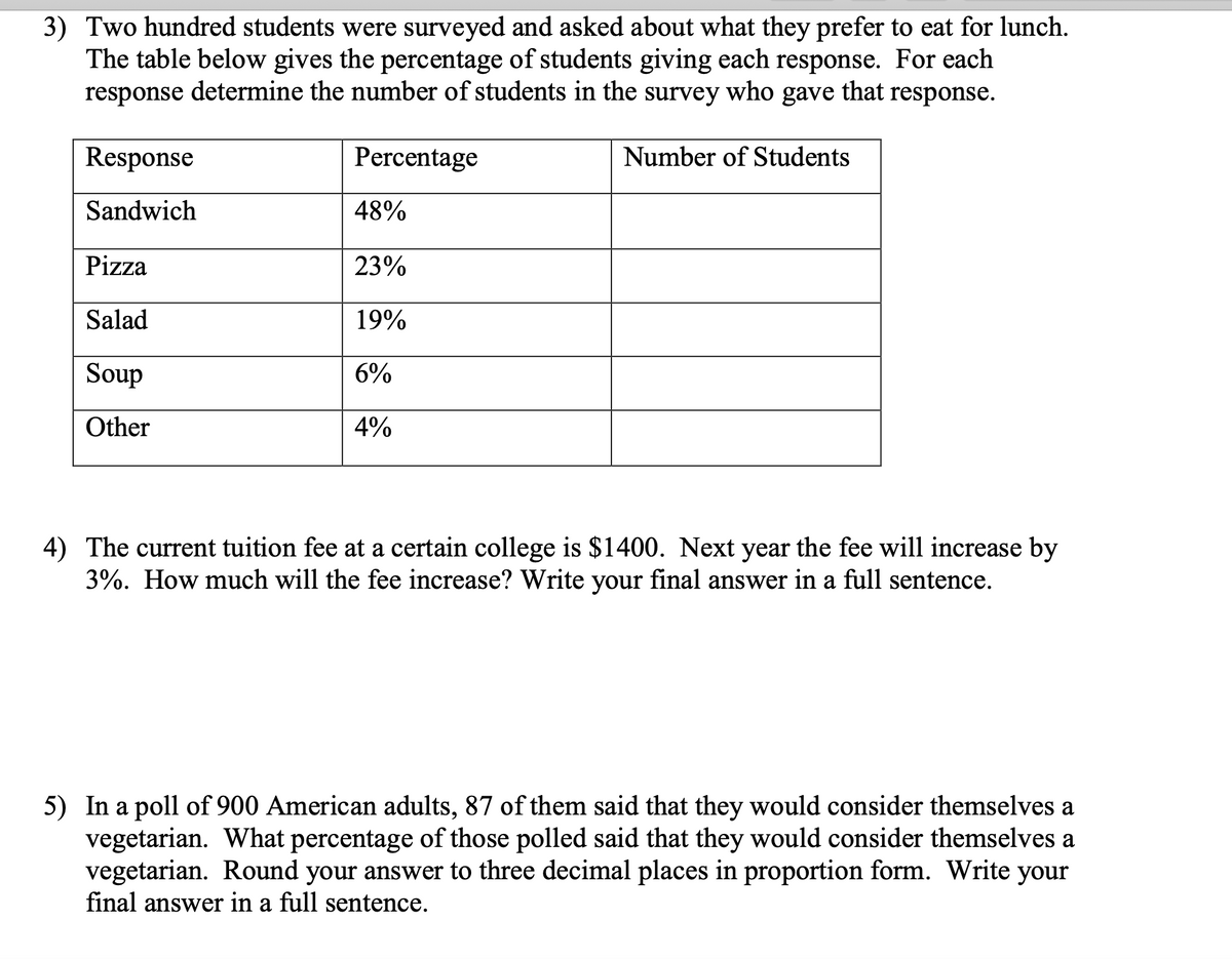 3) Two hundred students were surveyed and asked about what they prefer to eat for lunch.
The table below gives the percentage of students giving each response. For each
response determine the number of students in the
survey
who
gave
that
response.
Response
Percentage
Number of Students
Sandwich
48%
Pizza
23%
Salad
19%
Soup
6%
Other
4%
4) The current tuition fee at a certain college is $1400. Next year the fee will increase by
3%. How much will the fee increase? Write your final answer in a full sentence.
5) In a poll of 900 American adults, 87 of them said that they would consider themselves a
vegetarian. What percentage of those polled said that they would consider themselves a
vegetarian. Round your answer to three decimal places in proportion form. Write your
final answer in a full sentence.
