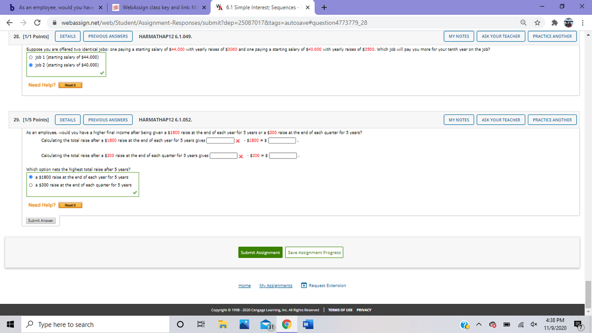 b As an employee, would you have x
E WebAssign class key and link: MA X
WA 6.1 Simple Interest; Sequences -
+
A webassign.net/web/Student/Assignment-Responses/submit?dep=25087017&tags=autosave#question4773779_28
28. [1/1 Points]
DETAILS
PREVIOUS ANSWERS
HARMATHAP12 6.1.049.
ASK YOUR TEACHER
PRACTICE ANOTHER
MY NOTES
Suppose you are offered two identical jobs: one paying a starting salary of $44,000 with yearly raises of $3000 and one paying a starting salary of $40,000 with yearly raises of $3500. Which job will pay you more for your tenth year on the job?
O job 1 (starting salary of $44,000)
job 2 (starting salary of $40,000)
Need Help?
Read It
29. [1/5 Points]
DETAILS
PREVIOUS ANSWERS
HARMATHAP12 6.1.052.
MY NOTES
ASK YOUR TEACHER
PRACTICE ANOTHER
As an employee, would you have a higher final income after being given a $1800 raise at the end of each year for 5 years or a $300 raise at the end of each quarter for 5 years?
Calculating the total raise after a $1800 raise at the end of each year for 5 years gives
x : $1800 = $
Calculating the total raise after a $300 raise at the end of each quarter for 5 years gives
x : $300 = $
Which option nets the highest total raise after 5 years?
O a $1800 raise at the end of each year for 5 years
O a $300 raise at the end of each quarter for 5 years
Need Help? Read it
Submit Answer
Submit Assignment
Save Assignment Progress
Home
My Assignments
O Request Extension
Copyright © 1998 - 2020 Cengage Leaming, Inc. All Rights Reserved| TERMS OF USE PRIVACY
4:38 PM
P Type here to search
31
W
后 x
11/9/2020
近
