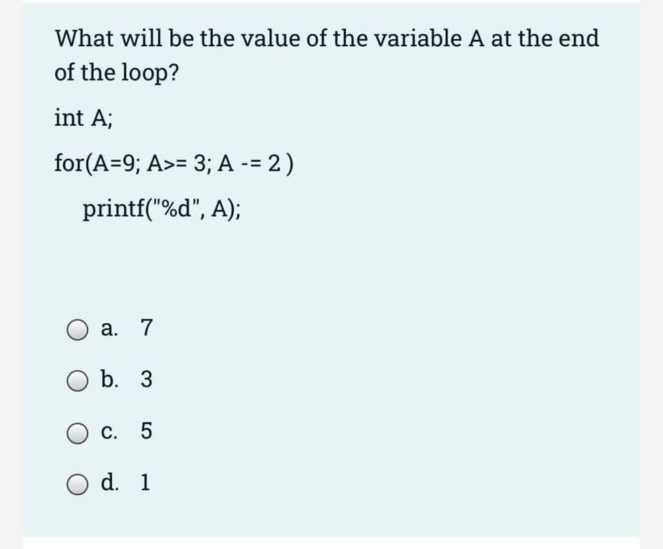 What will be the value of the variable A at the end
of the loop?
int A;
for(A=9; A>= 3; A -= 2)
printf("%d", A);
а. 7
O b. 3
О с. 5
O d. 1
