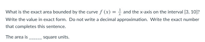 What is the exact area bounded by the curve f (x) = and the x-axis on the interval [3, 10]?
Write the value in exact form. Do not write a decimal approximation. Write the exact number
that completes this sentence.
The area is
square units.
