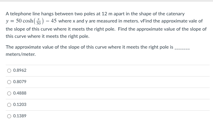 A telephone line hangs between two poles at 12 m apart in the shape of the catenary
y = 50 cosh() – 45 where x and y are measured in meters. vFind the approximate vale of
the slope of this curve where it meets the right pole. Find the approximate value of the slope of
this curve where it meets the right pole.
The approximate value of the slope of this curve where it meets the right pole is .
meters/meter.
0.8962
O 0.8079
0.4888
O 0.1203
O 0.1389
