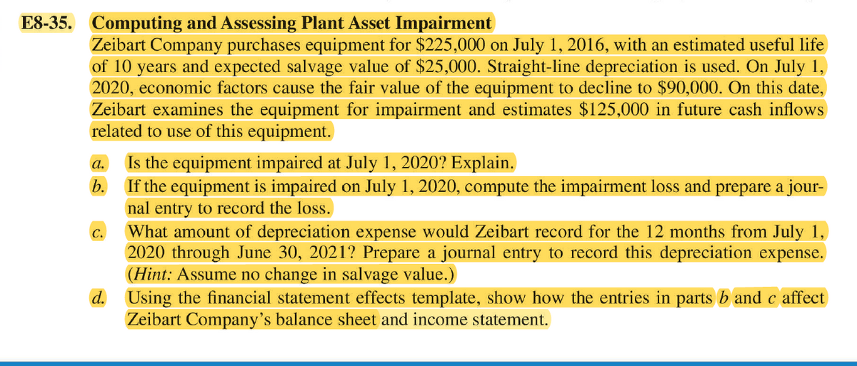 E8-35. Computing and Assessing Plant Asset Impairment
Zeibart Company purchases equipment for $225,000 on July 1, 2016, with an estimated useful life
of 10 years and expected salvage value of $25,000. Straight-line depreciation is used. On July 1,
2020, economic factors cause the fair value of the equipment to decline to $90,000. On this date,
Zeibart examines the equipment for impairment and estimates $125,000 in future cash inflows
related to use of this equipment.
Is the equipment impaired at July 1, 2020? Explain.
If the equipment is impaired on July 1, 2020, compute the impairment loss and prepare a jour-
nal entry to record the loss.
What amount of depreciation expense would Zeibart record for the 12 months from July 1,
2020 through June 30, 2021? Prepare a journal entry to record this depreciation expense.
(Hint: Assume no change in salvage value.)
d. Using the financial statement effects template, show how the entries in parts b and c affect
Zeibart Company's balance sheet and income statement.
а.
b.
C.
