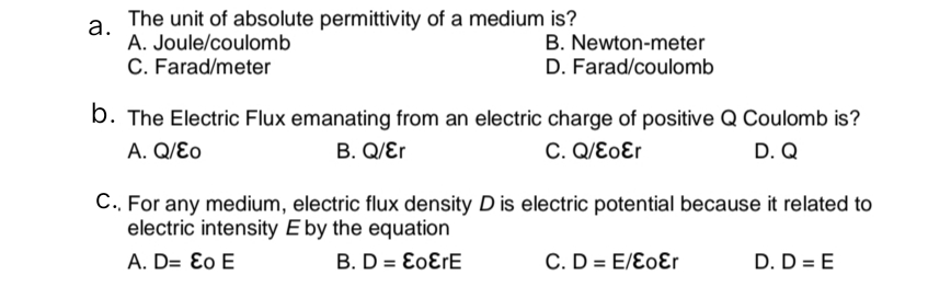 The unit of absolute permittivity of a medium is?
а.
A. Joule/coulomb
C. Farad/meter
B. Newton-meter
D. Farad/coulomb
b. The Electric Flux emanating from an electric charge of positive Q Coulomb is?
D. Q
A. Q/Ɛo
B. Q/Ɛr
C. Q/ƐoƐr
C., For any medium, electric flux density D is electric potential because it related to
electric intensity E by the equation
A. D= Ɛo E
B. D = E0ƐFE
C. D = E/ƐoƐr
D. D = E
