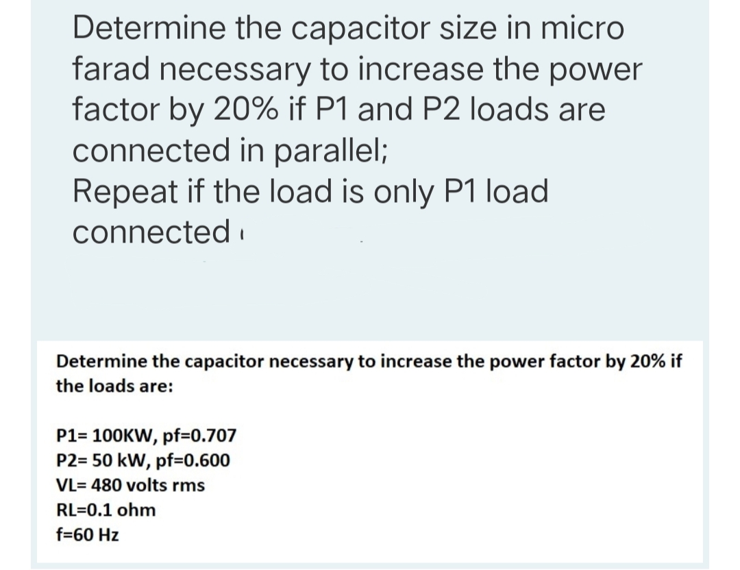 Determine the capacitor size in micro
farad necessary to increase the power
factor by 20% if P1 and P2 loads are
connected in parallel;
Repeat if the load is only P1 load
connected i
Determine the capacitor necessary to increase the power factor by 20% if
the loads are:
P1= 100KW, pf=0.707
P2= 50 kW, pf=0.600
VL= 480 volts rms
RL=0.1 ohm
f=60 Hz
