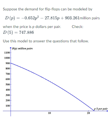 Suppose the demand for flip-flops can be modeled by
D (p) = -0.652p² -27.815p+903.261million pairs
when the price is p dollars per pair. Check:
D (5) = 747.886
Use this model to answer the questions that follow.
D(p) million pairs
1100-
1000
900-
800
700
600
500-
400
300
200+
100-
10
20
PS per pair