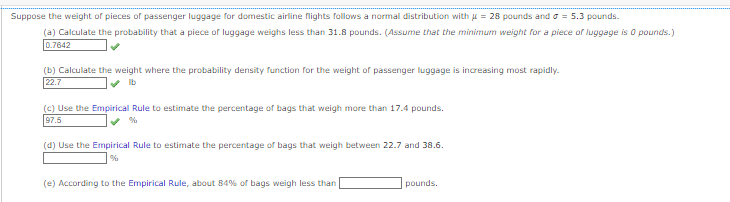 Suppose the weight of pieces of passenger luggage for domestic airline flights follows a normal distribution with = 28 pounds and = 5.3 pounds.
(a) Calculate the probability that a piece of luggage weighs less than 31.8 pounds. (Assume that the minimum weight for a piece of luggage is 0 pounds.)
0.7642
(b) Calculate the weight where the probability density function for the weight of passenger luggage is increasing most rapidly.
22.7
lb
(c) Use the Empirical Rule to estimate the percentage of bags that weigh more than 17.4 pounds.
97.5
(d) Use the Empirical Rule to estimate the percentage of bags that weigh between 22.7 and 38.6.
(e) According to the Empirical Rule, about 84% of bags weigh less than
pounds.