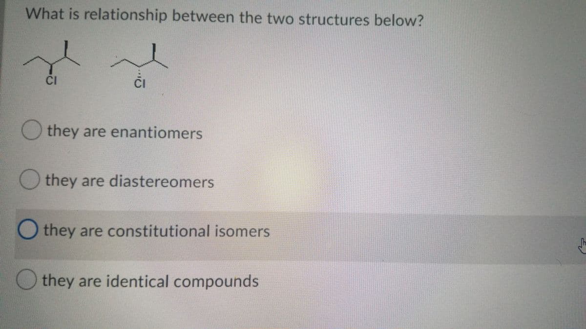 What is relationship between the two structures below?
CI
ČI
they are enantiomers
they are diastereomers
O they are constitutional isomers
they are identical compounds

