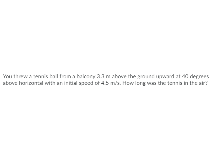 You threw a tennis ball from a balcony 3.3 m above the ground upward at 40 degrees
above horizontal with an initial speed of 4.5 m/s. How long was the tennis in the air?
