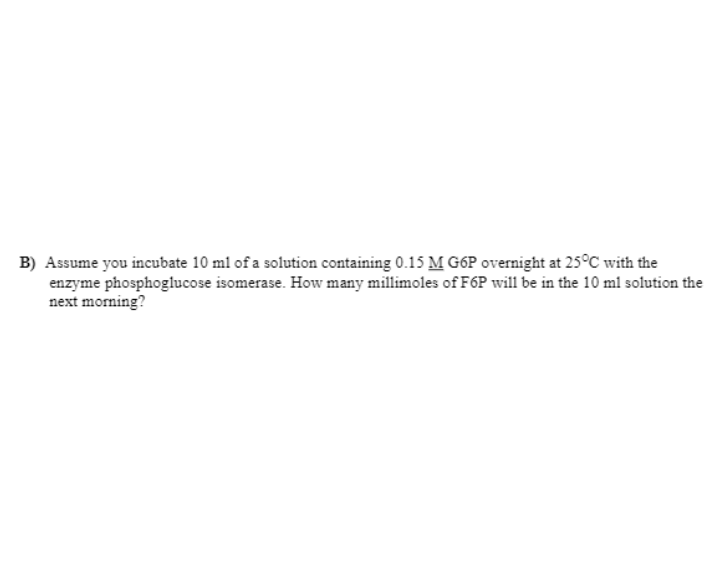 B) Assume you incubate 10 ml of a solution containing 0.15 M G6P overnight at 25°C with the
enzyme phosphoglucose isomerase. How many millimoles of F6P will be in the 10 ml solution the
next morning?
