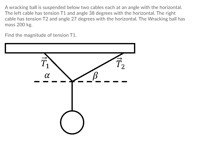 A wracking ball is suspended below two cables each at an angle with the horizontal.
The left cable has tension T1 and angle 38 degrees with the horizontal. The right
cable has tension T2 and angle 27 degrees with the horizontal. The Wracking ball has
mass 200 kg.
Find the magnitude of tension T1.
T2
1
