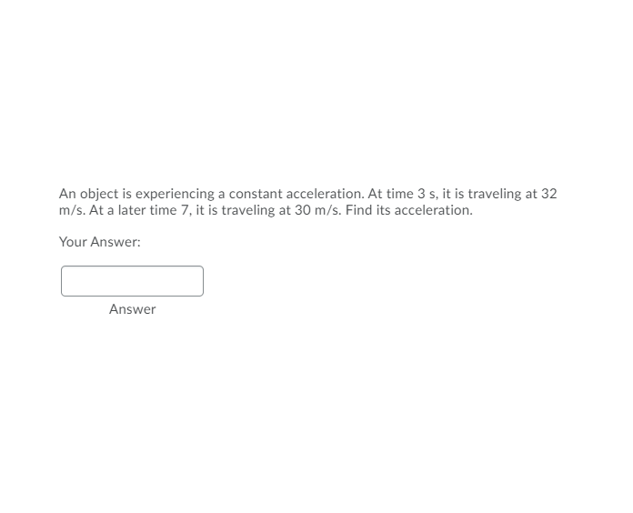 An object is experiencing a constant acceleration. At time 3 s, it is traveling at 32
m/s. At a later time 7, it is traveling at 30 m/s. Find its acceleration.
Your Answer:
Answer
