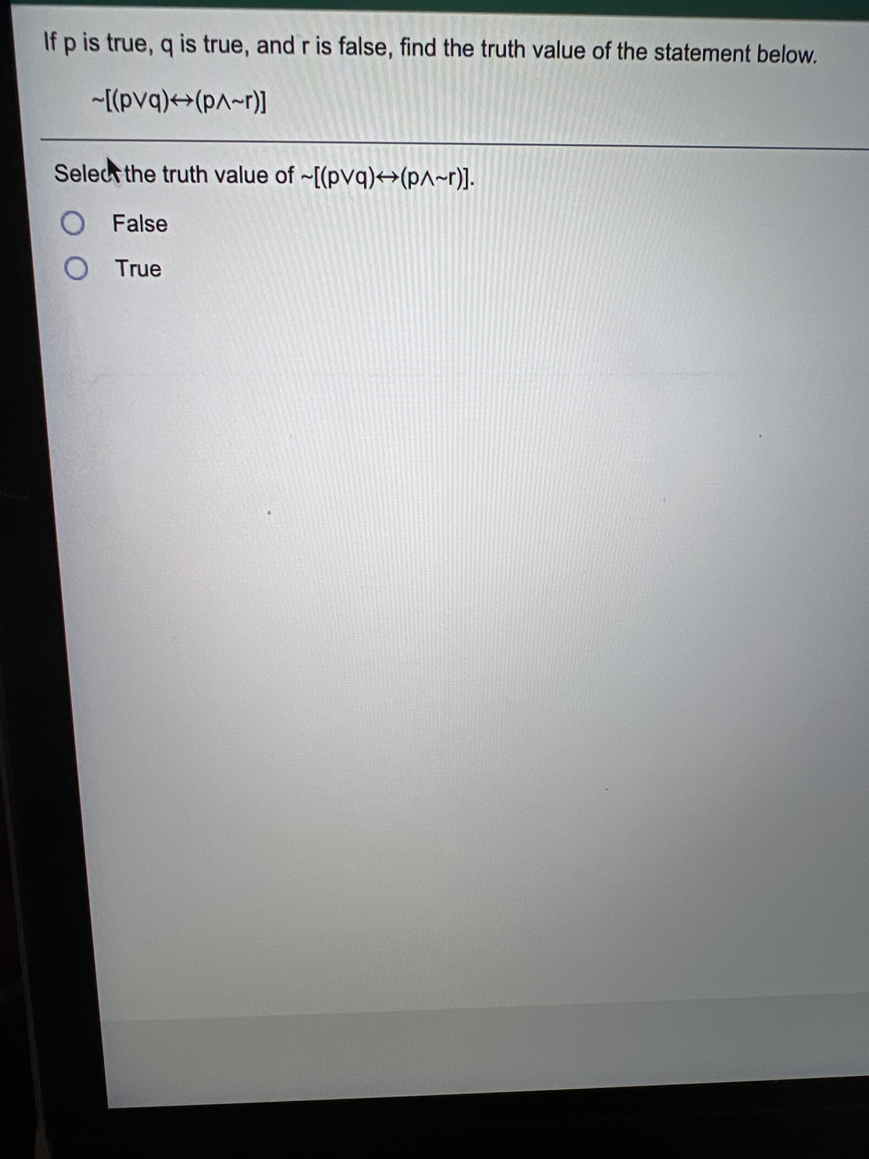 If p is true, q is true, and r is false, find the truth value of the statement below.
[(1~vd)+→(bAd)]~
Selec the truth value of ~[(pvq)→(p^~r)].
O False
O True
