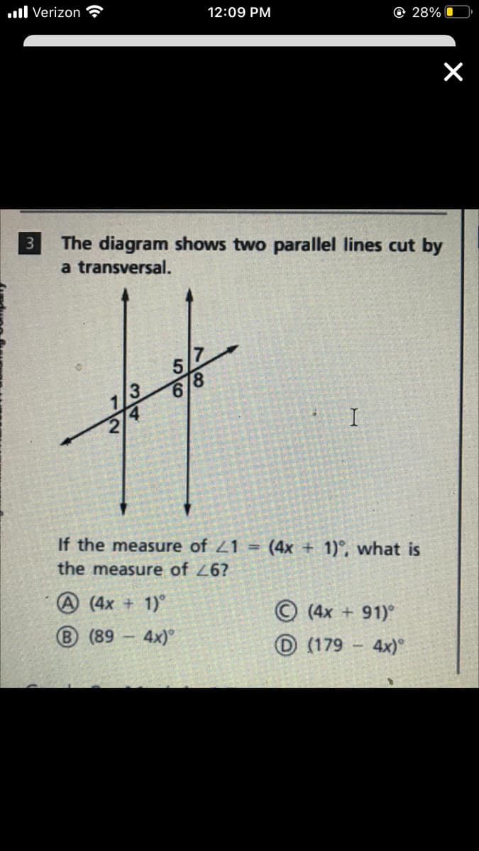 .ll Verizon
12:09 PM
O 28%
3
The diagram shows two parallel lines cut by
a transversal.
5.
8.
1/3
6.
2/4
If the measure of 21 =
(4x + 1)°, what is
the measure of 26?
A (4x + 1)°
B (89 4x)
© (4x +91)
O (179
4x)
