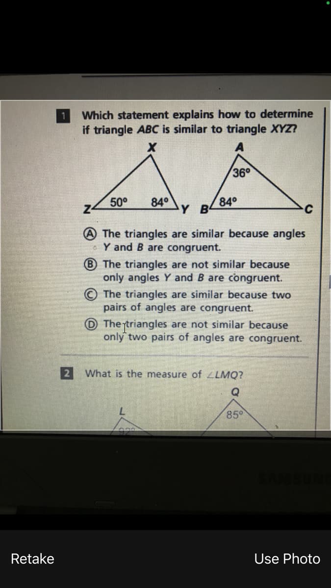 Which statement explains how to determine
if triangle ABC is similar to triangle XYZ?
36°
50°
84°
Y B
84°
The triangles are similar because angles
Y and B are congruent.
B The triangles are not similar because
only angles Y and B are congruent.
The triangles are similar because two
pairs of angles are congruent.
The rtriangles are not similar because
only two pairs of angles are congruent.
2 What is the measure of LLMQ?
85°
Retake
Use Photo
